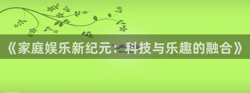 泰达娱乐可靠吗：《家庭娱乐新纪元：科技与乐趣的融合》