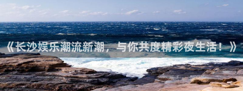 泰达娱乐手机客户端下载安装：《长沙娱乐潮流新潮，与你共度精彩夜生活！》