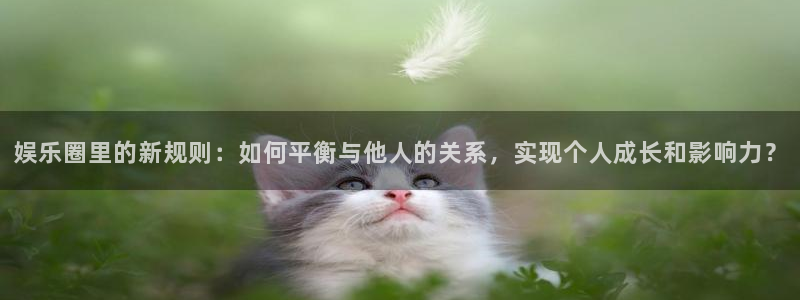 泰达娱乐体育2官网入口：娱乐圈里的新规则：如何平衡与他人的关系，实现个人成长和影