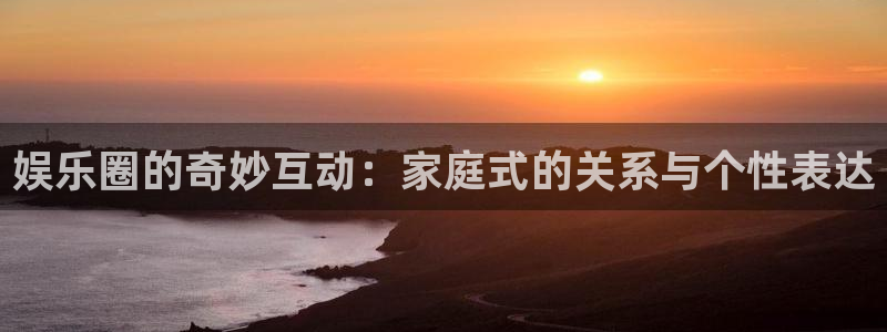 泰达娱乐平台：娱乐圈的奇妙互动：家庭式的关系与个性表达